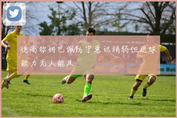 德尚称姆巴佩防守意识稍弱但进球能力无人能及