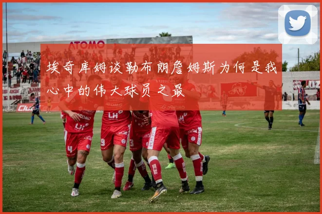 埃奇库姆谈勒布朗詹姆斯为何是我心中的伟大球员之最