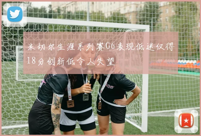 米切尔生涯系列赛G6表现低迷仅得18分创新低令人失望