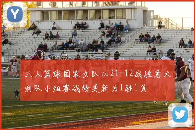 三人篮球国家女队以21-12战胜意大利队小组赛战绩更新为1胜1负