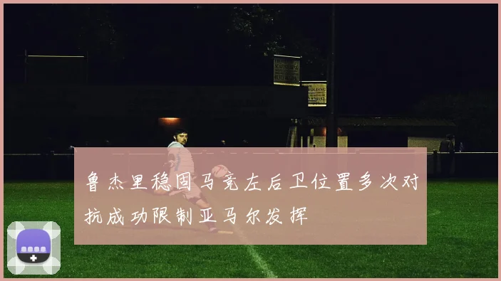 鲁杰里稳固马竞左后卫位置多次对抗成功限制亚马尔发挥