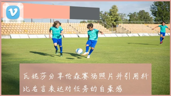 瓦妮莎分享伦森赛场照片并引用科比名言表达对任务的自豪感