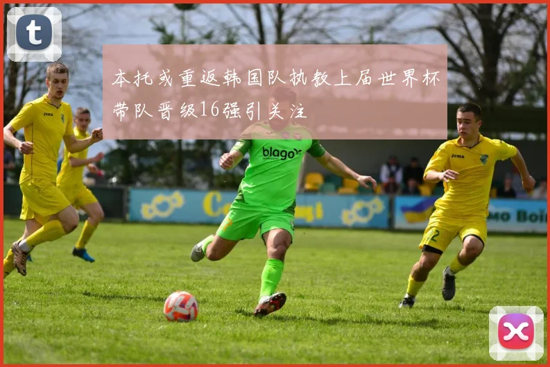 本托或重返韩国队执教上届世界杯带队晋级16强引关注