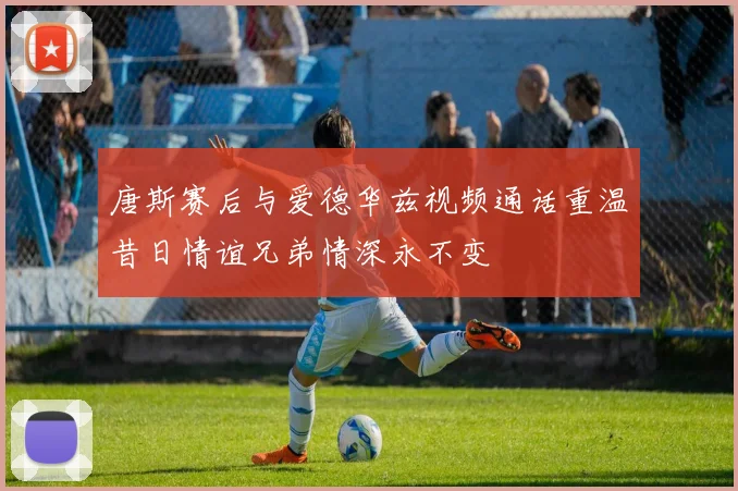 唐斯赛后与爱德华兹视频通话重温昔日情谊兄弟情深永不变