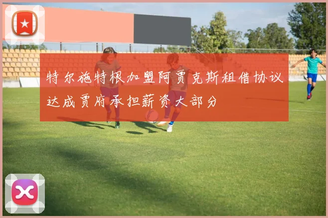 特尔施特根加盟阿贾克斯租借协议达成贾府承担薪资大部分