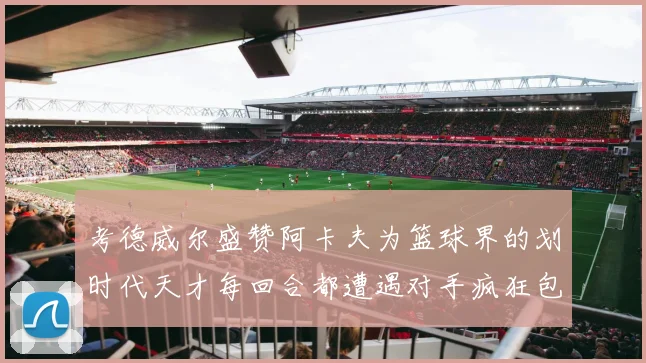 考德威尔盛赞阿卡夫为篮球界的划时代天才每回合都遭遇对手疯狂包夹挑战