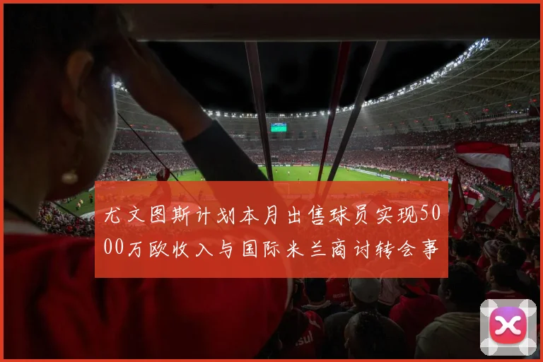 尤文图斯计划本月出售球员实现5000万欧收入与国际米兰商讨转会事宜