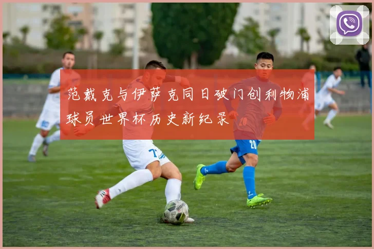 范戴克与伊萨克同日破门创利物浦球员世界杯历史新纪录