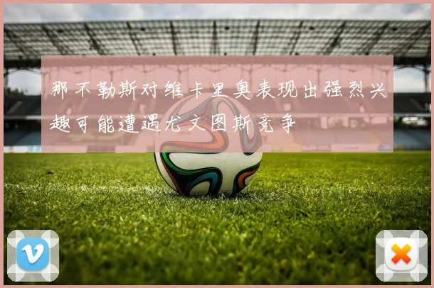 那不勒斯对维卡里奥表现出强烈兴趣可能遭遇尤文图斯竞争
