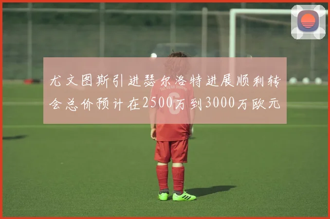 尤文图斯引进瑟尔洛特进展顺利转会总价预计在2500万到3000万欧元之间