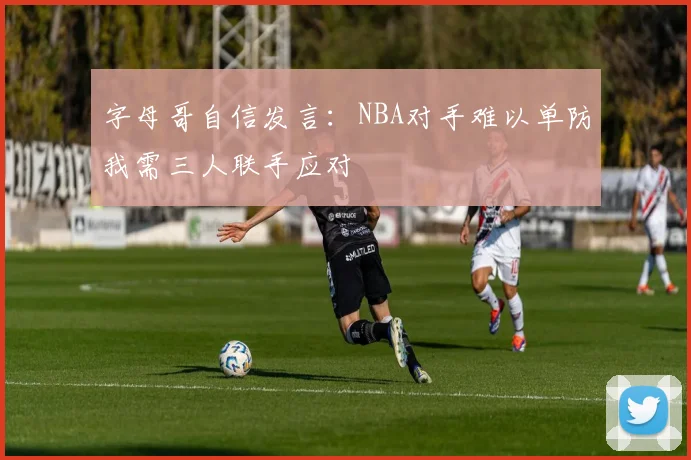 字母哥自信发言：NBA对手难以单防我需三人联手应对