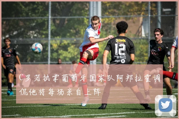 C罗若执掌葡萄牙国家队阿邦拉霍调侃他将每场亲自上阵