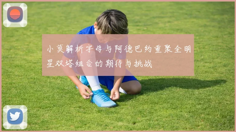 小莫解析字母与阿德巴约重聚全明星双塔组合的期待与挑战
